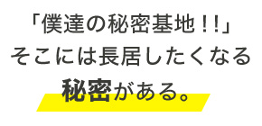 「僕達の秘密基地!!」 そこには長居したくなる 秘密がある。